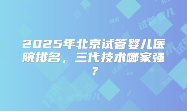 2025年北京试管婴儿医院排名,三代技术哪家强?