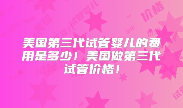 美国第三代试管婴儿的费用是多少！美国做第三代试管价格！