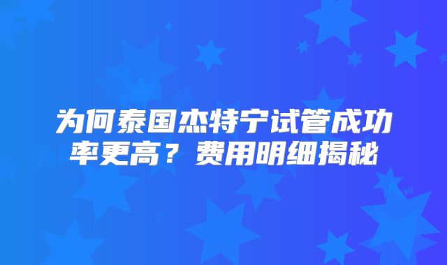 为何泰国杰特宁试管成功率更高？费用明细揭秘