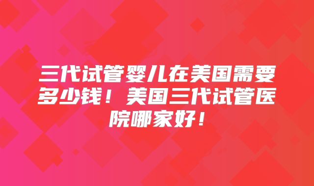 三代试管婴儿在美国需要多少钱!美国三代试管医院哪家好!