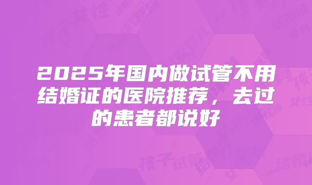 2025年国内做试管不用结婚证的医院推荐，去过的患者都说好