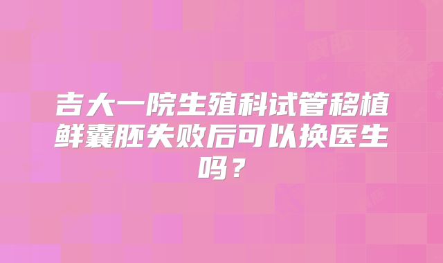 吉大一院生殖科试管移植鲜囊胚失败后可以换医生吗？