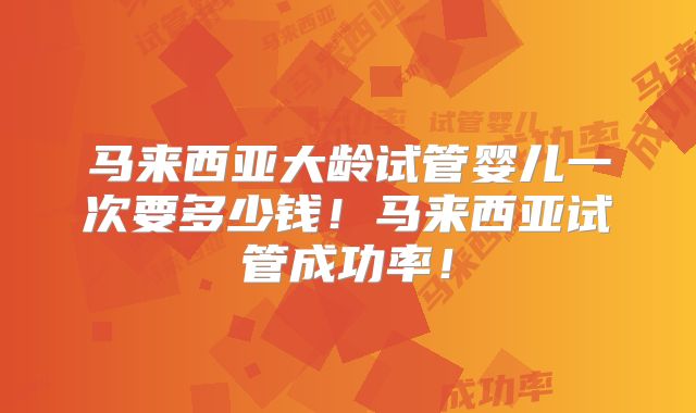 马来西亚大龄试管婴儿一次要多少钱!马来西亚试管成功率!