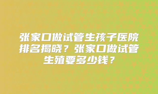 张家口做试管生孩子医院排名揭晓?张家口做试管生殖要多少钱?
