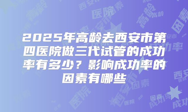 2025年高龄去西安市第四医院做三代试管的成功率有多少?影响成功率的因素有哪些
