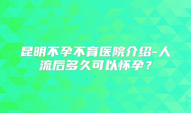 昆明不孕不育医院介绍-人流后多久可以怀孕？