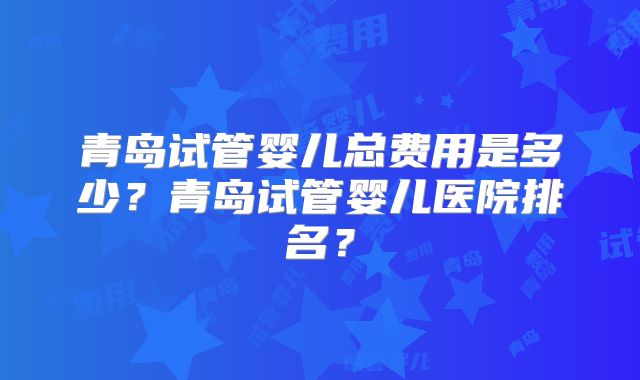 青岛试管婴儿总费用是多少？青岛试管婴儿医院排名？