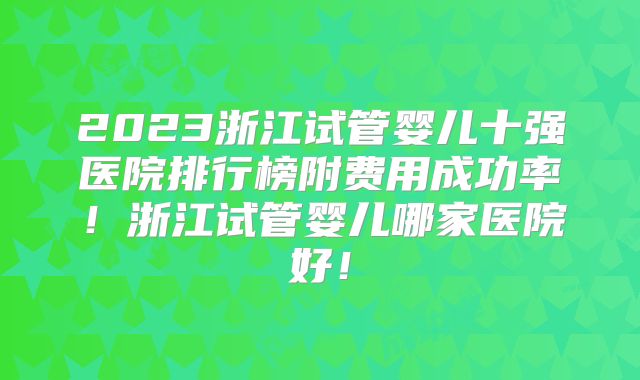 2023浙江试管婴儿十强医院排行榜附费用成功率!浙江试管婴儿哪家医院好!