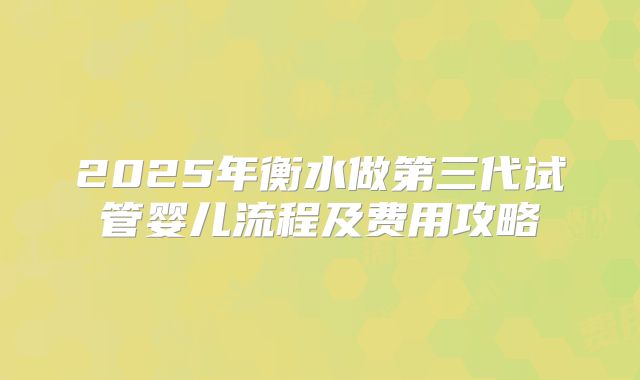 2025年衡水做第三代试管婴儿流程及费用攻略