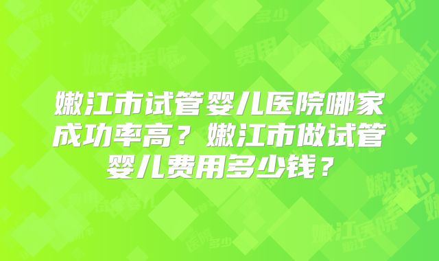嫩江市试管婴儿医院哪家成功率高?嫩江市做试管婴儿费用多少钱?