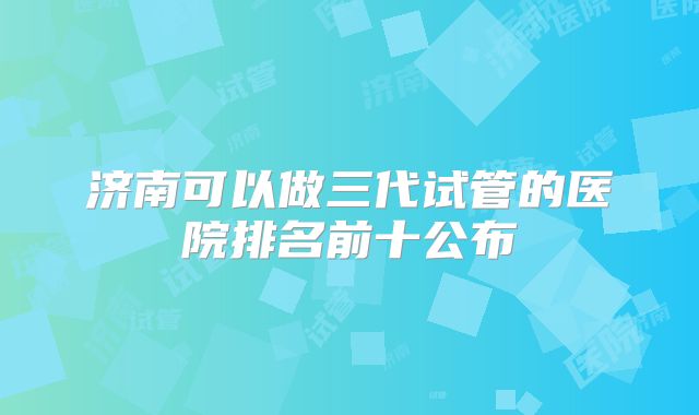 济南可以做三代试管的医院排名前十公布
