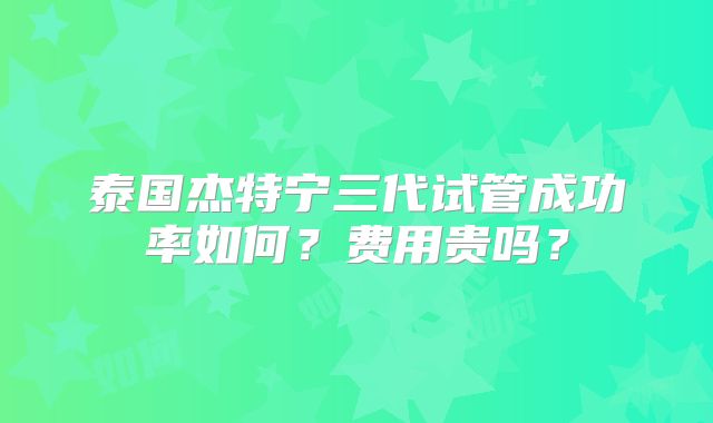泰国杰特宁三代试管成功率如何？费用贵吗？