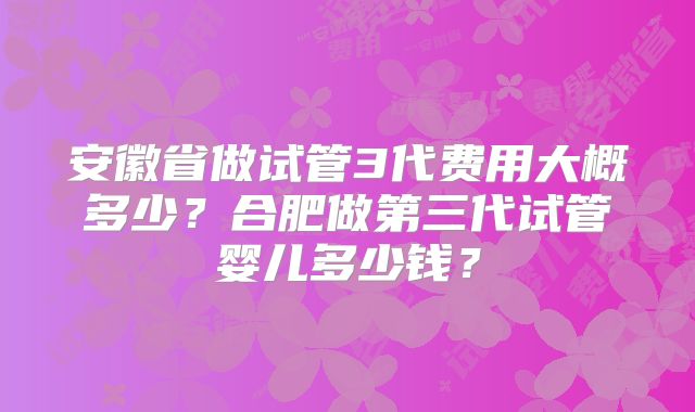 安徽省做试管3代费用大概多少？合肥做第三代试管婴儿多少钱？