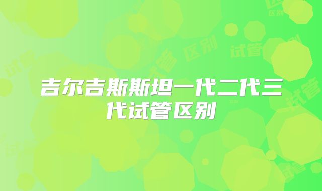 吉尔吉斯斯坦一代二代三代试管区别