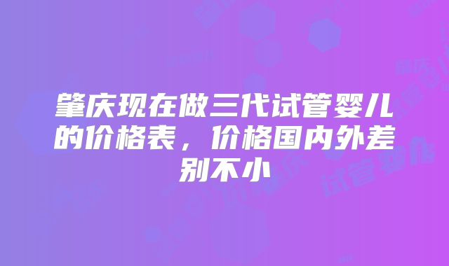 肇庆现在做三代试管婴儿的价格表,价格国内外差别不小