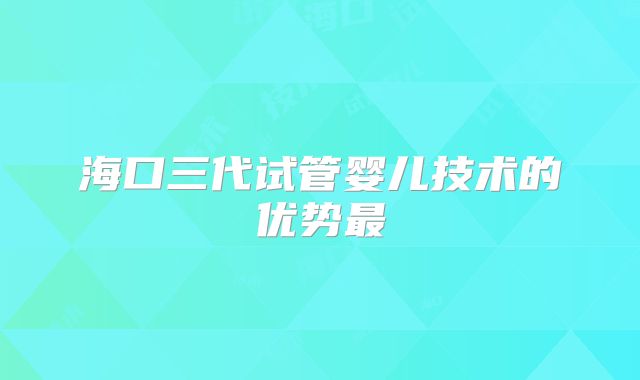 海口三代试管婴儿技术的优势最