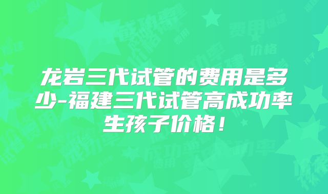 龙岩三代试管的费用是多少-福建三代试管高成功率生孩子价格!