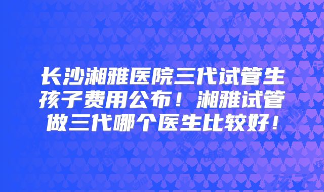 长沙湘雅医院三代试管生孩子费用公布！湘雅试管做三代哪个医生比较好！