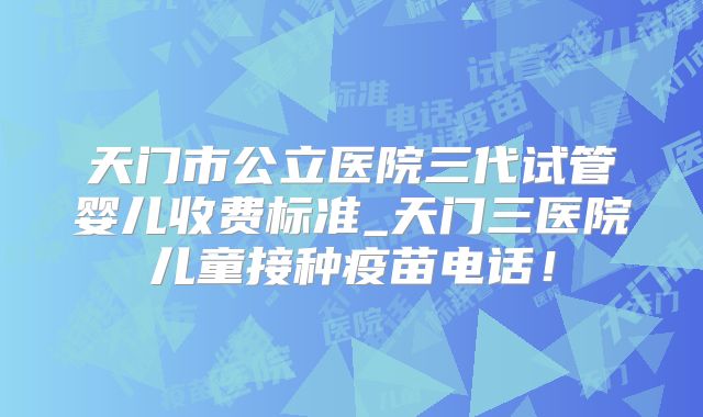 天门市公立医院三代试管婴儿收费标准_天门三医院儿童接种疫苗电话！