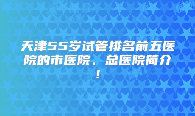 天津55岁试管排名前五医院的市医院、总医院简介!