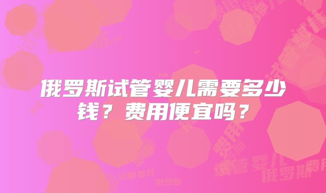 俄罗斯试管婴儿需要多少钱？费用便宜吗？