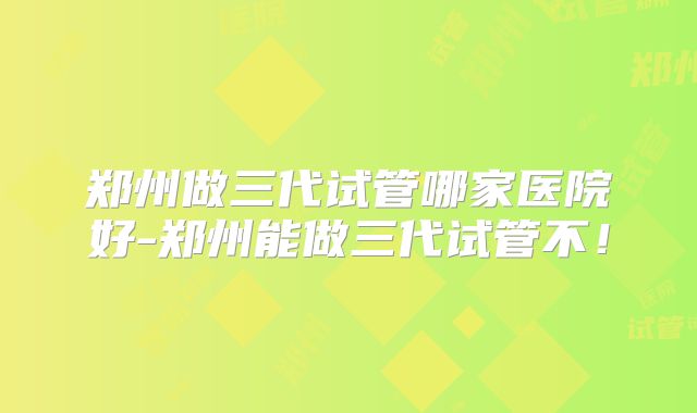 郑州做三代试管哪家医院好-郑州能做三代试管不！
