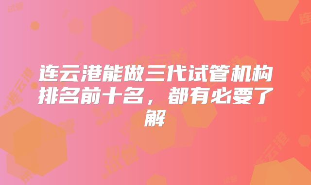 连云港能做三代试管机构排名前十名,都有必要了解