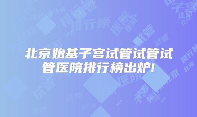 北京始基子宫试管试管试管医院排行榜出炉!