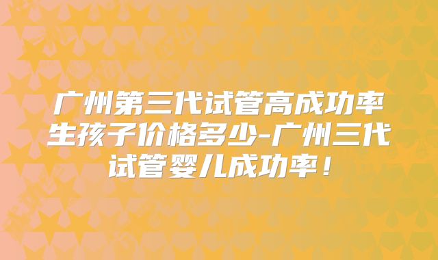 广州第三代试管高成功率生孩子价格多少-广州三代试管婴儿成功率!