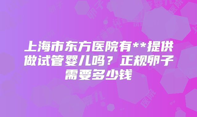上海市东方医院有**提供做试管婴儿吗?正规卵子需要多少钱