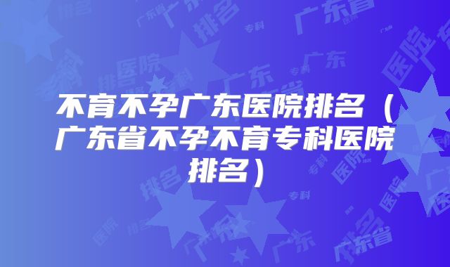 不育不孕广东医院排名（广东省不孕不育专科医院排名）
