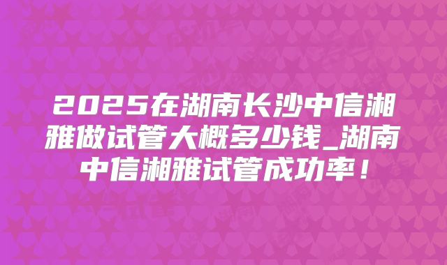2025在湖南长沙中信湘雅做试管大概多少钱_湖南中信湘雅试管成功率！