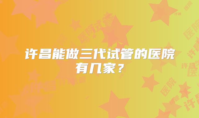 许昌能做三代试管的医院有几家？