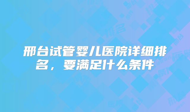 邢台试管婴儿医院详细排名，要满足什么条件