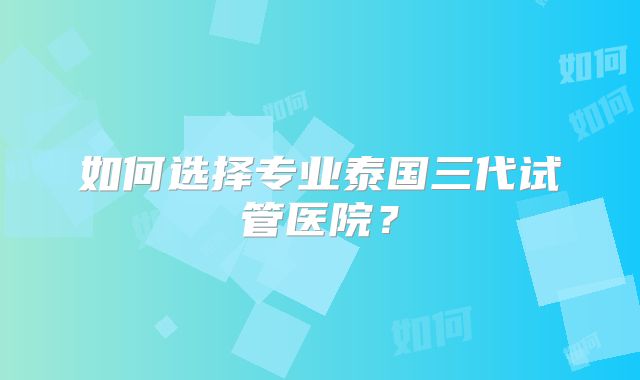 如何选择专业泰国三代试管医院?