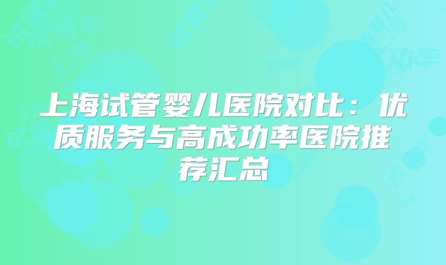 上海试管婴儿医院对比:优质服务与高成功率医院推荐汇总