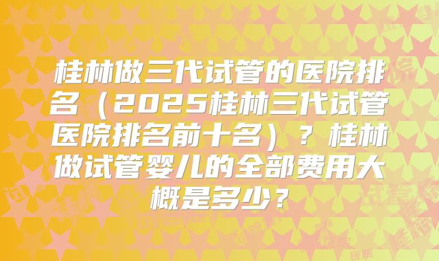 桂林做三代试管的医院排名（2025桂林三代试管医院排名前十名）？桂林做试管婴儿的全部费用大概是多少？
