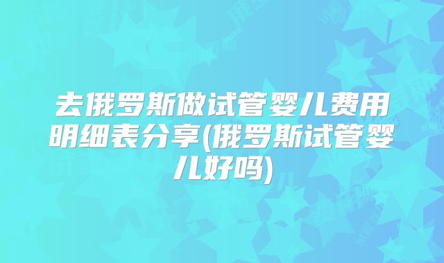 去俄罗斯做试管婴儿费用明细表分享(俄罗斯试管婴儿好吗)
