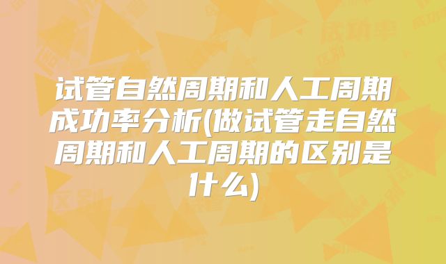 试管自然周期和人工周期成功率分析(做试管走自然周期和人工周期的区别是什么)