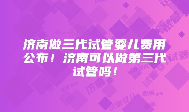 济南做三代试管婴儿费用公布!济南可以做第三代试管吗!