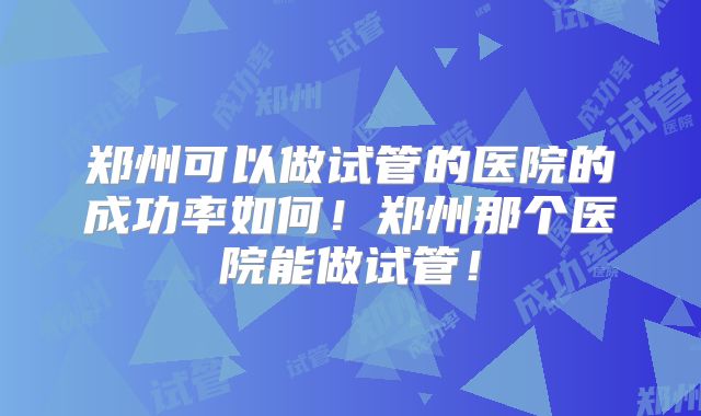 郑州可以做试管的医院的成功率如何！郑州那个医院能做试管！
