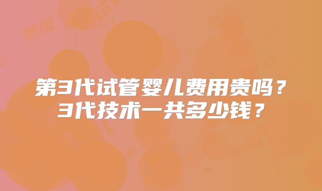 第3代试管婴儿费用贵吗？3代技术一共多少钱？