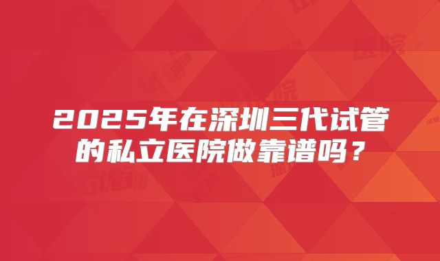 2025年在深圳三代试管的私立医院做靠谱吗？