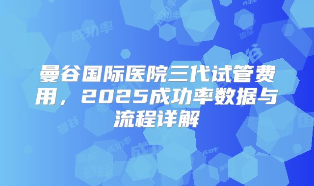 曼谷国际医院三代试管费用，2025成功率数据与流程详解