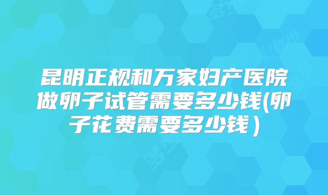 昆明正规和万家妇产医院做卵子试管需要多少钱(卵子花费需要多少钱)