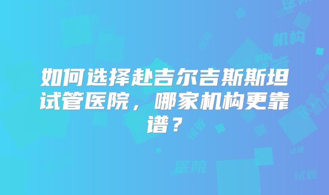 如何选择赴吉尔吉斯斯坦试管医院,哪家机构更靠谱?