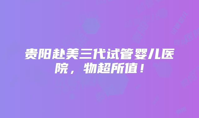 贵阳赴美三代试管婴儿医院,物超所值!