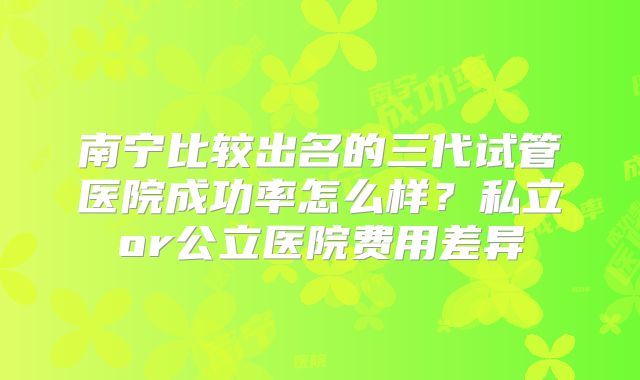 南宁比较出名的三代试管医院成功率怎么样？私立or公立医院费用差异