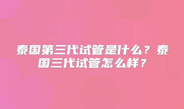 泰国第三代试管是什么?泰国三代试管怎么样?