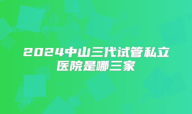 2024中山三代试管私立医院是哪三家